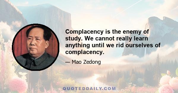 Complacency is the enemy of study. We cannot really learn anything until we rid ourselves of complacency.