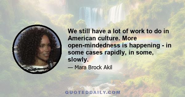 We still have a lot of work to do in American culture. More open-mindedness is happening - in some cases rapidly, in some, slowly.