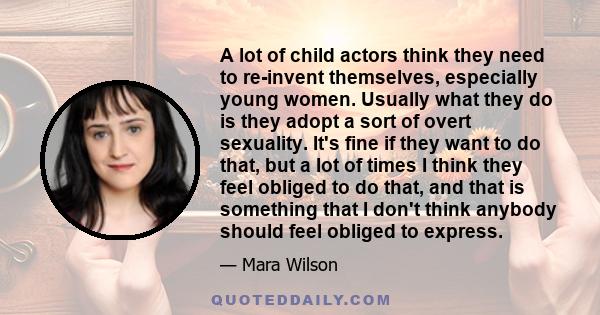 A lot of child actors think they need to re-invent themselves, especially young women. Usually what they do is they adopt a sort of overt sexuality. It's fine if they want to do that, but a lot of times I think they