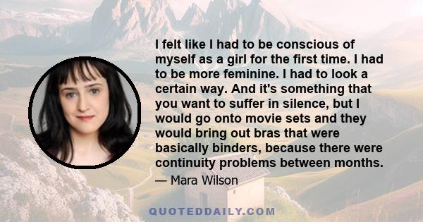 I felt like I had to be conscious of myself as a girl for the first time. I had to be more feminine. I had to look a certain way. And it's something that you want to suffer in silence, but I would go onto movie sets and 