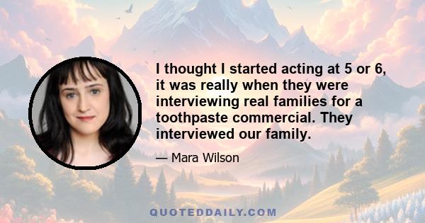 I thought I started acting at 5 or 6, it was really when they were interviewing real families for a toothpaste commercial. They interviewed our family.