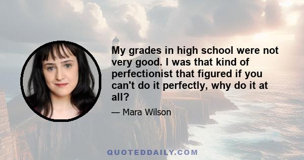 My grades in high school were not very good. I was that kind of perfectionist that figured if you can't do it perfectly, why do it at all? So my grades weren't great, but I feel like, is there any other way that I could 