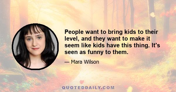 People want to bring kids to their level, and they want to make it seem like kids have this thing. It's seen as funny to them.