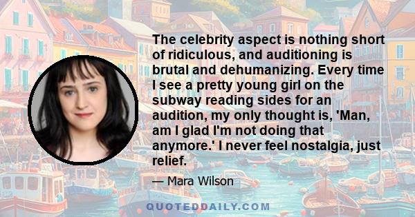 The celebrity aspect is nothing short of ridiculous, and auditioning is brutal and dehumanizing. Every time I see a pretty young girl on the subway reading sides for an audition, my only thought is, 'Man, am I glad I'm