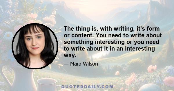 The thing is, with writing, it's form or content. You need to write about something interesting or you need to write about it in an interesting way.