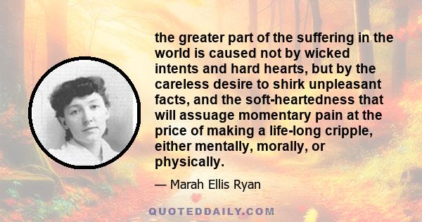 the greater part of the suffering in the world is caused not by wicked intents and hard hearts, but by the careless desire to shirk unpleasant facts, and the soft-heartedness that will assuage momentary pain at the