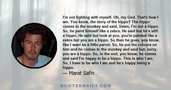 I'm not fighting with myself. Oh, my God. That's how I am. You know, the story of the hippo? The hippo comes to the monkey and said, listen, I'm not a hippo. So, he paint himself like a zebra. He said but he's still a