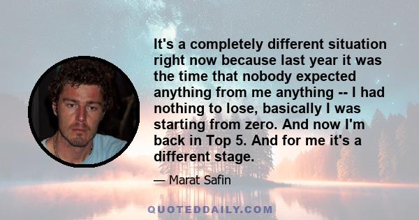 It's a completely different situation right now because last year it was the time that nobody expected anything from me anything -- I had nothing to lose, basically I was starting from zero. And now I'm back in Top 5.