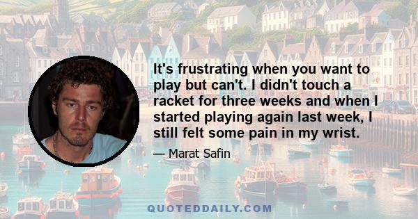 It's frustrating when you want to play but can't. I didn't touch a racket for three weeks and when I started playing again last week, I still felt some pain in my wrist.