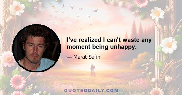 I've realized I can't waste any moment being unhappy.