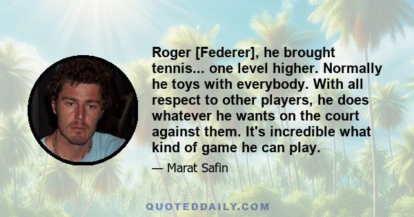 Roger [Federer], he brought tennis... one level higher. Normally he toys with everybody. With all respect to other players, he does whatever he wants on the court against them. It's incredible what kind of game he can