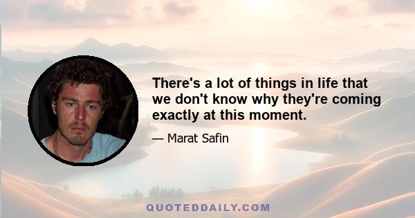 There's a lot of things in life that we don't know why they're coming exactly at this moment.