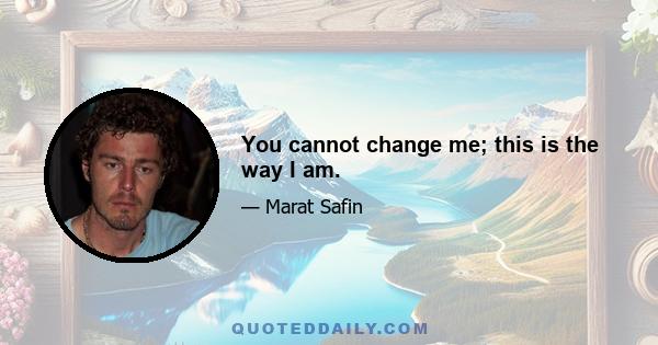 You cannot change me; this is the way I am.