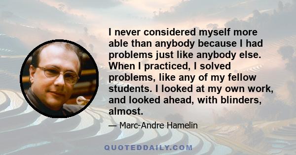 I never considered myself more able than anybody because I had problems just like anybody else. When I practiced, I solved problems, like any of my fellow students. I looked at my own work, and looked ahead, with