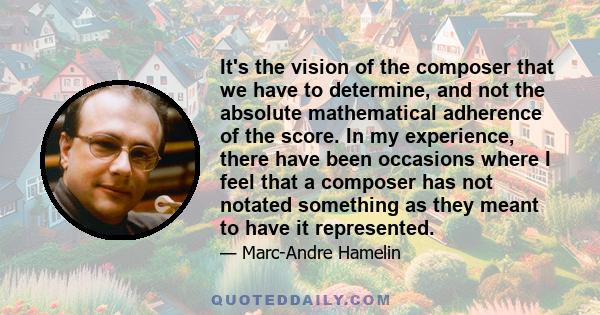 It's the vision of the composer that we have to determine, and not the absolute mathematical adherence of the score. In my experience, there have been occasions where I feel that a composer has not notated something as