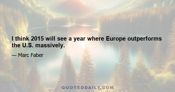 I think 2015 will see a year where Europe outperforms the U.S. massively.