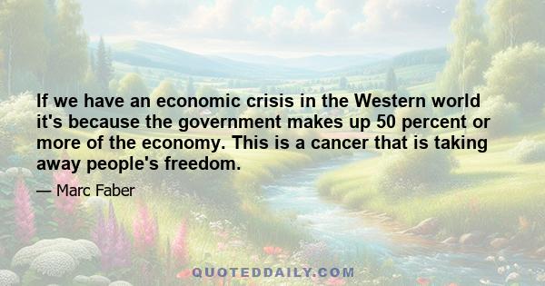 If we have an economic crisis in the Western world it's because the government makes up 50 percent or more of the economy. This is a cancer that is taking away people's freedom.