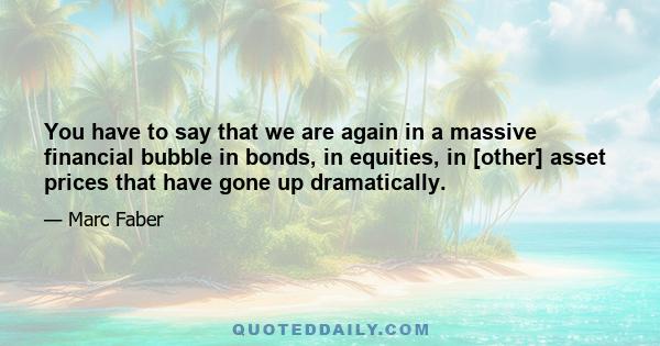 You have to say that we are again in a massive financial bubble in bonds, in equities, in [other] asset prices that have gone up dramatically.