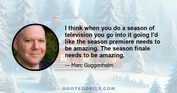 I think when you do a season of television you go into it going I'd like the season premiere needs to be amazing. The season finale needs to be amazing.