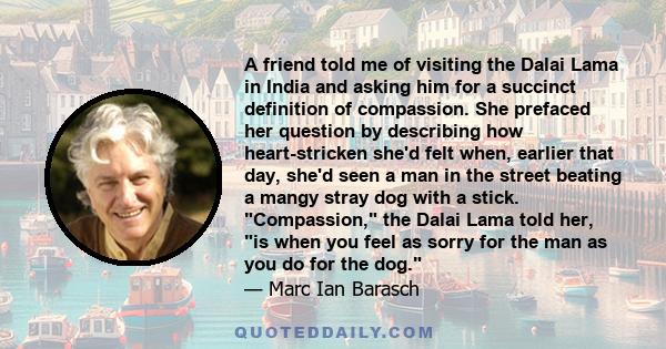 A friend told me of visiting the Dalai Lama in India and asking him for a succinct definition of compassion. She prefaced her question by describing how heart-stricken she'd felt when, earlier that day, she'd seen a man 