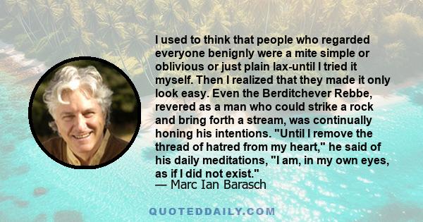 I used to think that people who regarded everyone benignly were a mite simple or oblivious or just plain lax-until I tried it myself. Then I realized that they made it only look easy. Even the Berditchever Rebbe,