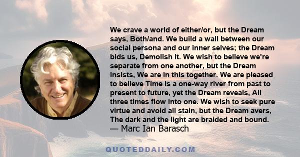 We crave a world of either/or, but the Dream says, Both/and. We build a wall between our social persona and our inner selves; the Dream bids us, Demolish it. We wish to believe we're separate from one another, but the