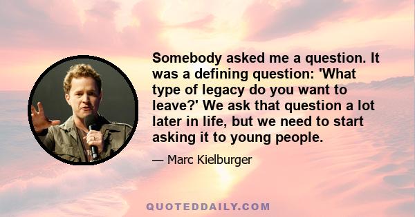 Somebody asked me a question. It was a defining question: 'What type of legacy do you want to leave?' We ask that question a lot later in life, but we need to start asking it to young people.