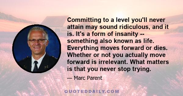 Committing to a level you'll never attain may sound ridiculous, and it is. It's a form of insanity -- something also known as life. Everything moves forward or dies. Whether or not you actually move forward is