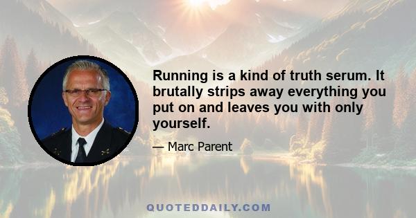 Running is a kind of truth serum. It brutally strips away everything you put on and leaves you with only yourself.