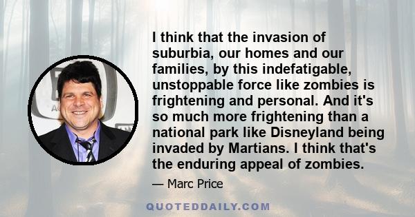 I think that the invasion of suburbia, our homes and our families, by this indefatigable, unstoppable force like zombies is frightening and personal. And it's so much more frightening than a national park like