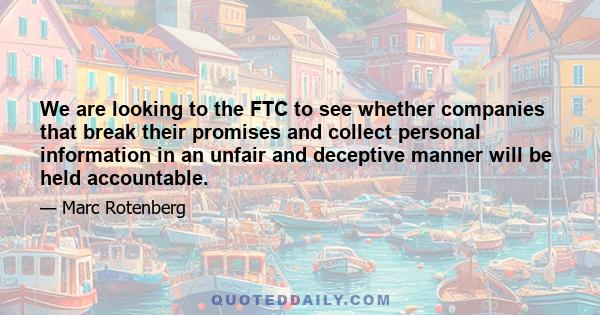 We are looking to the FTC to see whether companies that break their promises and collect personal information in an unfair and deceptive manner will be held accountable.