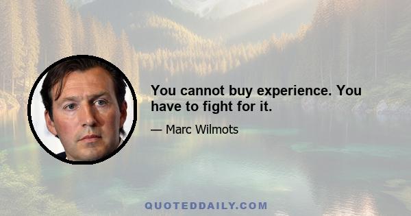 You cannot buy experience. You have to fight for it.