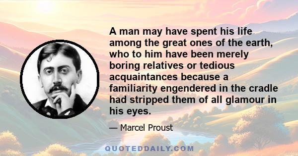 A man may have spent his life among the great ones of the earth, who to him have been merely boring relatives or tedious acquaintances because a familiarity engendered in the cradle had stripped them of all glamour in