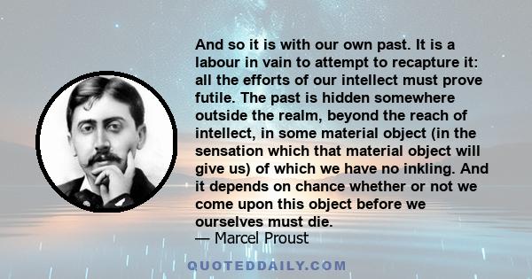 And so it is with our own past. It is a labour in vain to attempt to recapture it: all the efforts of our intellect must prove futile. The past is hidden somewhere outside the realm, beyond the reach of intellect, in