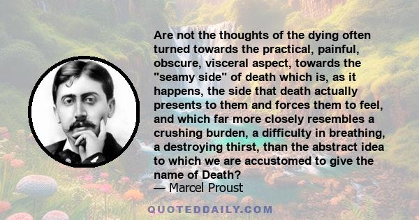 Are not the thoughts of the dying often turned towards the practical, painful, obscure, visceral aspect, towards the seamy side of death which is, as it happens, the side that death actually presents to them and forces