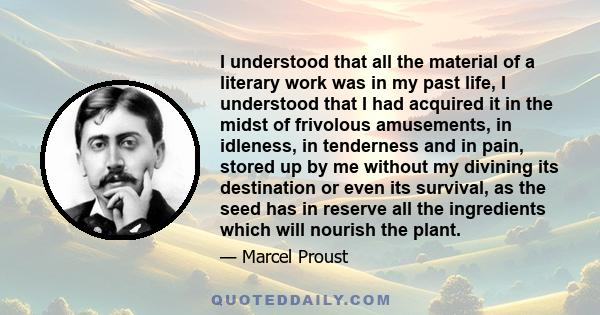 I understood that all the material of a literary work was in my past life, I understood that I had acquired it in the midst of frivolous amusements, in idleness, in tenderness and in pain, stored up by me without my