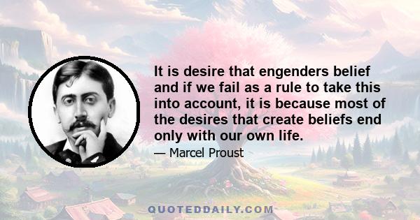 It is desire that engenders belief and if we fail as a rule to take this into account, it is because most of the desires that create beliefs end only with our own life.