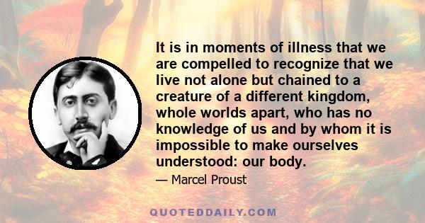 It is in moments of illness that we are compelled to recognize that we live not alone but chained to a creature of a different kingdom, whole worlds apart, who has no knowledge of us and by whom it is impossible to make 