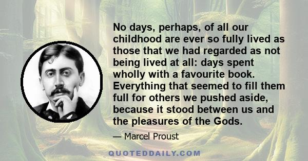 No days, perhaps, of all our childhood are ever so fully lived as those that we had regarded as not being lived at all: days spent wholly with a favourite book. Everything that seemed to fill them full for others we