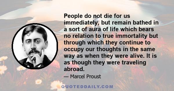 People do not die for us immediately, but remain bathed in a sort of aura of life which bears no relation to true immortality but through which they continue to occupy our thoughts in the same way as when they were