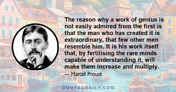 The reason why a work of genius is not easily admired from the first is that the man who has created it is extraordinary, that few other men resemble him. It is his work itself that, by fertilising the rare minds