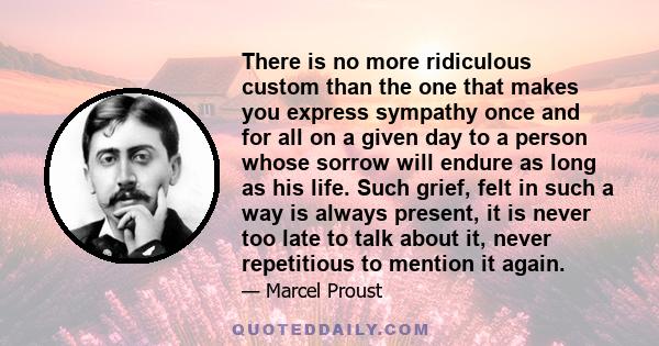 There is no more ridiculous custom than the one that makes you express sympathy once and for all on a given day to a person whose sorrow will endure as long as his life. Such grief, felt in such a way is always present, 