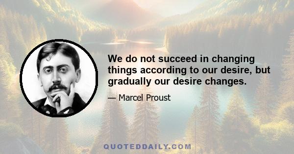 We do not succeed in changing things according to our desire, but gradually our desire changes.