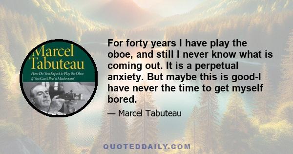 For forty years I have play the oboe, and still I never know what is coming out. It is a perpetual anxiety. But maybe this is good-I have never the time to get myself bored.