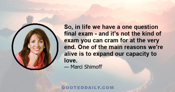 So, in life we have a one question final exam - and it's not the kind of exam you can cram for at the very end. One of the main reasons we're alive is to expand our capacity to love.