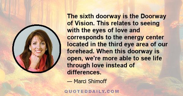 The sixth doorway is the Doorway of Vision. This relates to seeing with the eyes of love and corresponds to the energy center located in the third eye area of our forehead. When this doorway is open, we're more able to