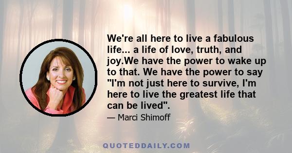 We're all here to live a fabulous life... a life of love, truth, and joy.We have the power to wake up to that. We have the power to say I'm not just here to survive, I'm here to live the greatest life that can be lived.