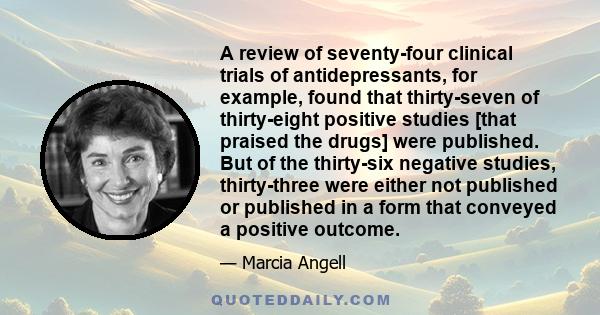 A review of seventy-four clinical trials of antidepressants, for example, found that thirty-seven of thirty-eight positive studies [that praised the drugs] were published. But of the thirty-six negative studies,