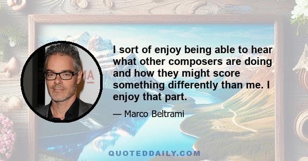 I sort of enjoy being able to hear what other composers are doing and how they might score something differently than me. I enjoy that part.