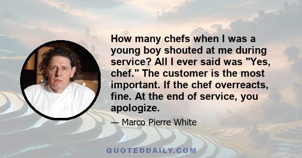 How many chefs when I was a young boy shouted at me during service? All I ever said was Yes, chef. The customer is the most important. If the chef overreacts, fine. At the end of service, you apologize.